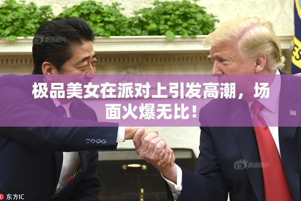 极品美女在派对上引发高潮，场面火爆无比！