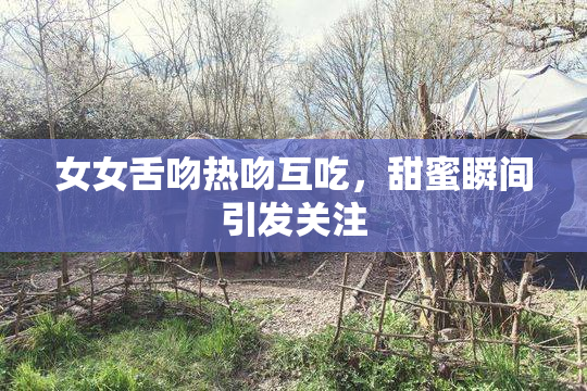 女女舌吻热吻互吃，甜蜜瞬间引发关注