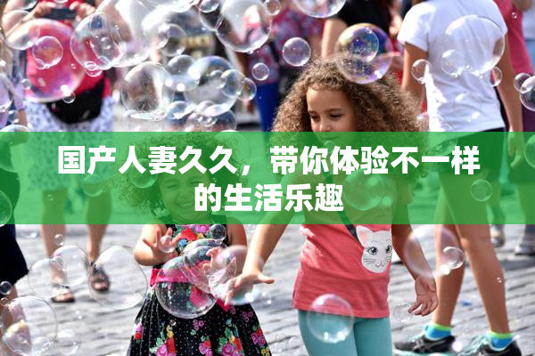 国产人妻久久，带你体验不一样的生活乐趣