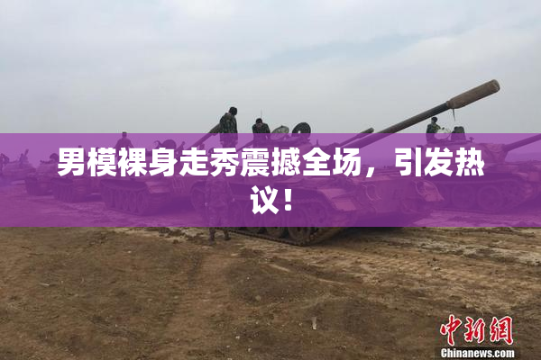 男模裸身走秀震撼全场，引发热议！