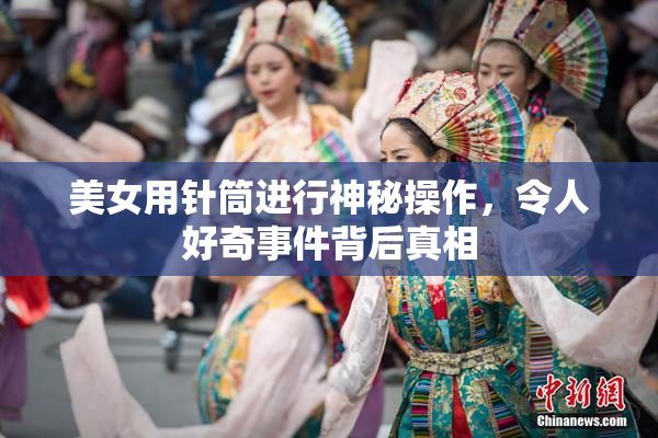 美女用针筒进行神秘操作，令人好奇事件背后真相