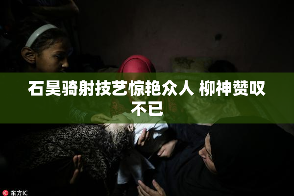 石昊骑射技艺惊艳众人 柳神赞叹不已