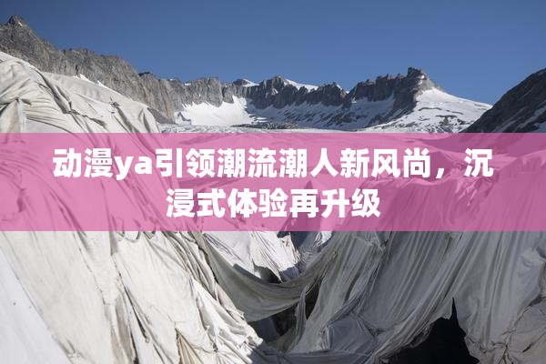 动漫ya引领潮流潮人新风尚，沉浸式体验再升级