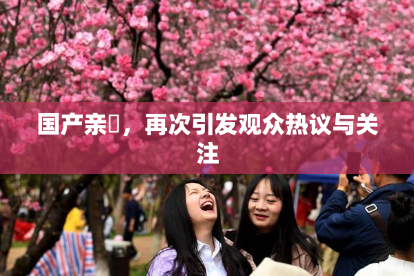 国产亲妺，再次引发观众热议与关注