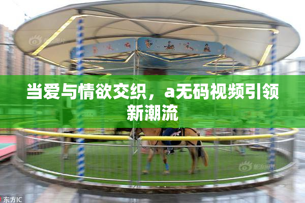 当爱与情欲交织，a无码视频引领新潮流