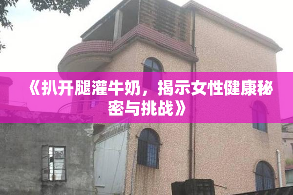 《扒开腿灌牛奶，揭示女性健康秘密与挑战》
