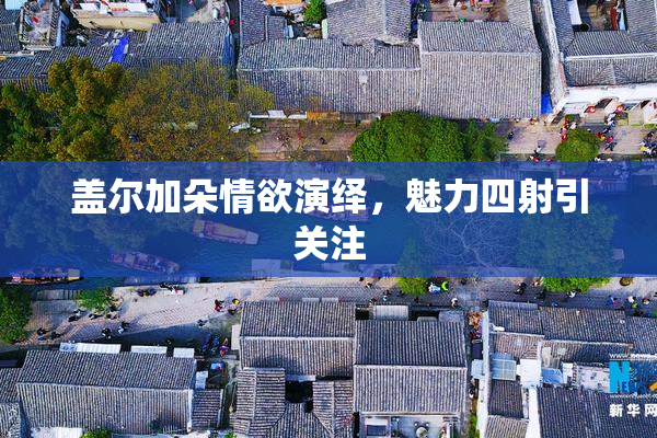 盖尔加朵情欲演绎，魅力四射引关注