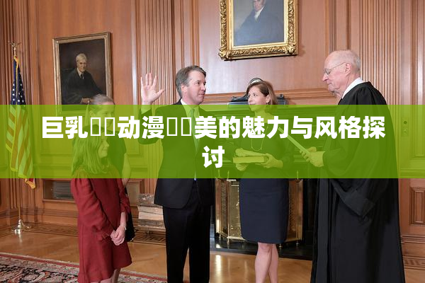 巨乳❌‌动漫❌‌美的魅力与风格探讨