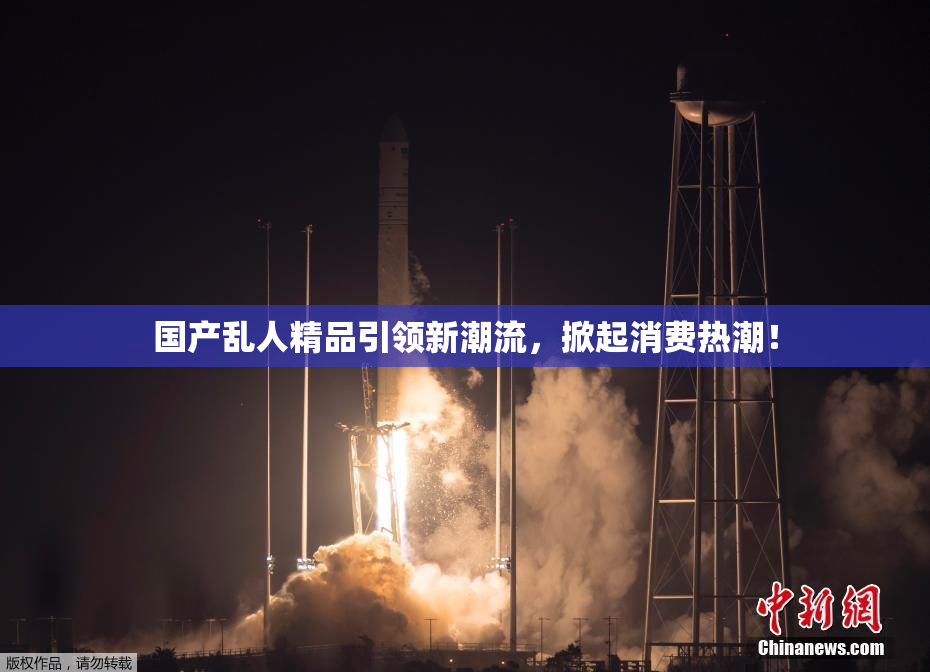 国产乱人精品引领新潮流，掀起消费热潮！