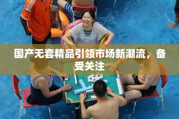 国产无套精品引领市场新潮流，备受关注