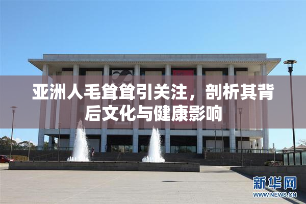 亚洲人毛耸耸引关注，剖析其背后文化与健康影响