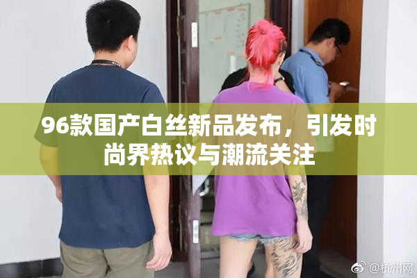 96款国产白丝新品发布，引发时尚界热议与潮流关注