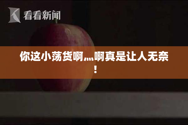 你这小荡货啊灬啊真是让人无奈！