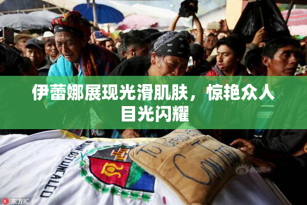 伊蕾娜展现光滑肌肤，惊艳众人目光闪耀