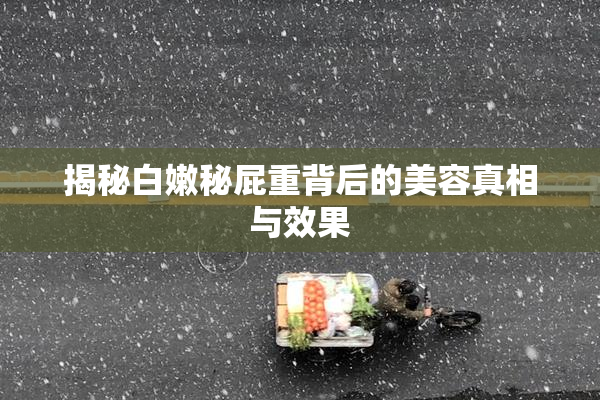 揭秘白嫩秘屁重背后的美容真相与效果