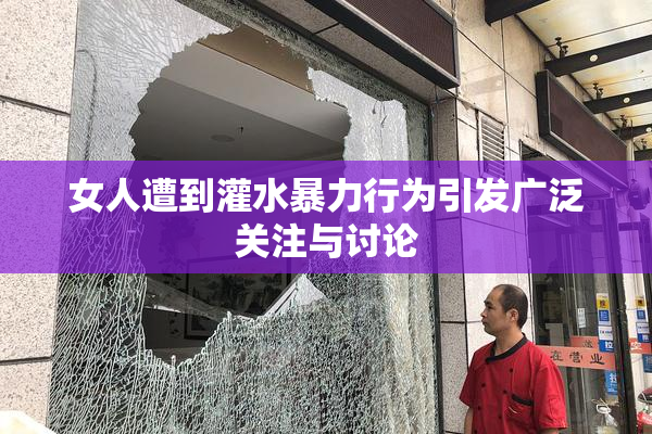 女人遭到灌水暴力行为引发广泛关注与讨论
