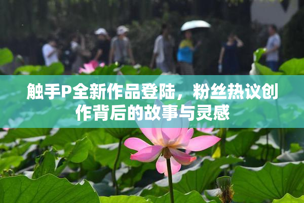 触手P全新作品登陆，粉丝热议创作背后的故事与灵感
