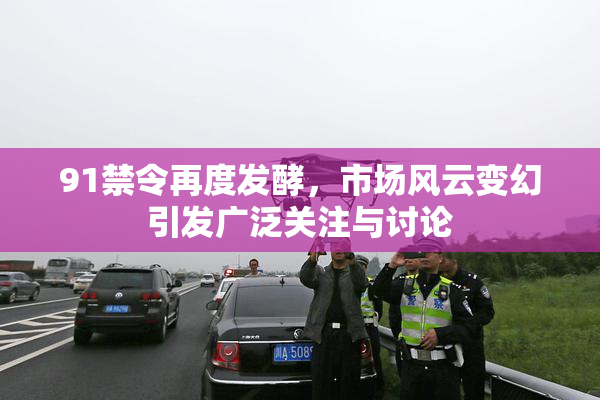 91禁令再度发酵，市场风云变幻引发广泛关注与讨论