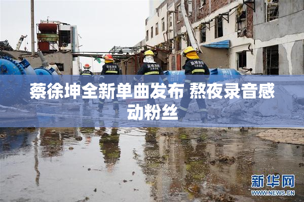 蔡徐坤全新单曲发布 熬夜录音感动粉丝