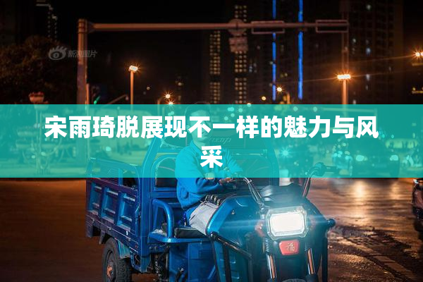 宋雨琦脱展现不一样的魅力与风采