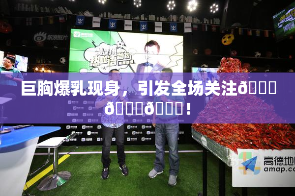 巨胸爆乳现身，引发全场关注🔞🔞🔞！