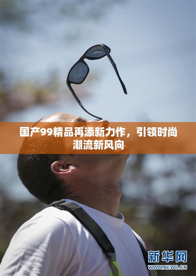 国产99精品再添新力作，引领时尚潮流新风向