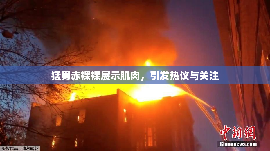 猛男赤裸裸展示肌肉，引发热议与关注