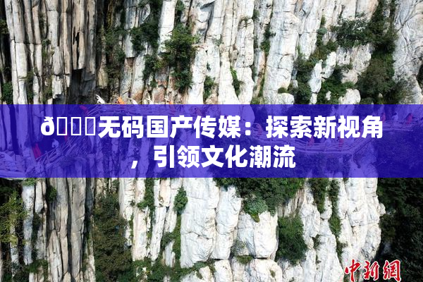 🔞无码国产传媒：探索新视角，引领文化潮流
