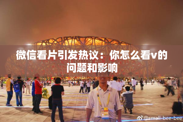 微信看片引发热议：你怎么看v的问题和影响