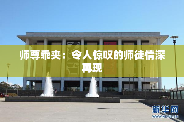 师尊乖夹：令人惊叹的师徒情深再现