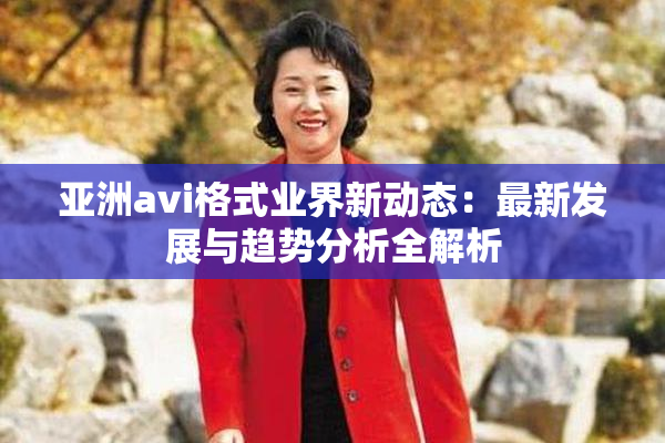 亚洲avi格式业界新动态：最新发展与趋势分析全解析