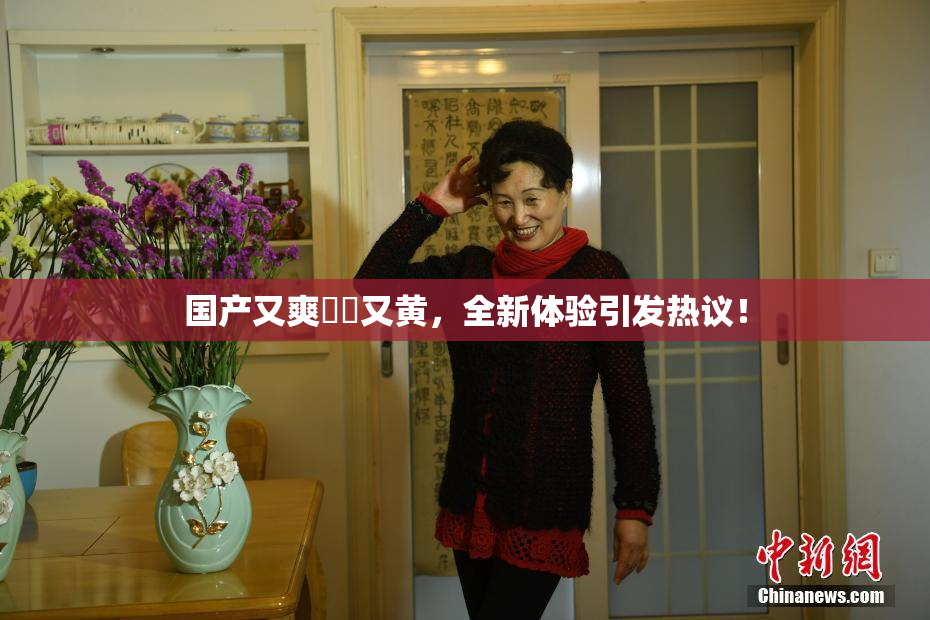 国产又爽❌‌又黄，全新体验引发热议！