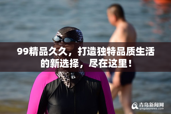 99精品久久，打造独特品质生活的新选择，尽在这里！