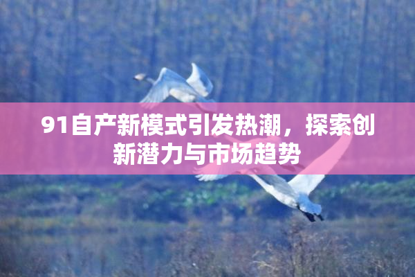 91自产新模式引发热潮，探索创新潜力与市场趋势