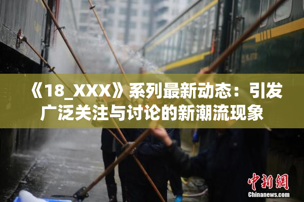 《18_XXX》系列最新动态：引发广泛关注与讨论的新潮流现象
