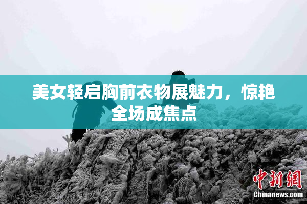 美女轻启胸前衣物展魅力，惊艳全场成焦点