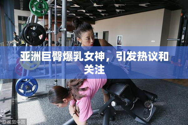 亚洲巨臀爆乳女神，引发热议和关注