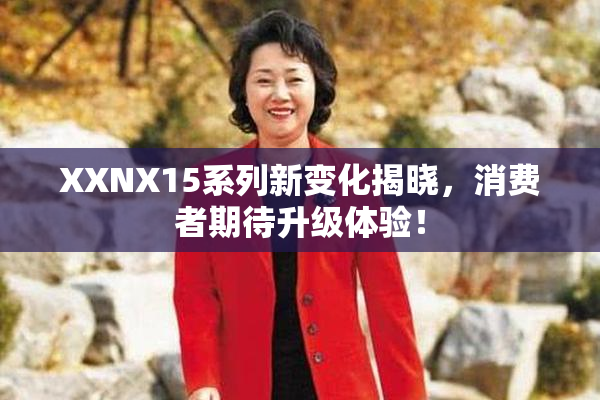 XXNX15系列新变化揭晓，消费者期待升级体验！