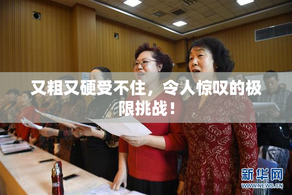 又粗又硬受不住，令人惊叹的极限挑战！