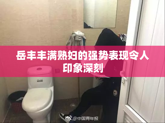 岳丰丰满熟妇的强势表现令人印象深刻