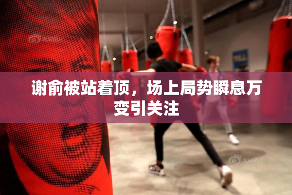 谢俞被站着顶，场上局势瞬息万变引关注