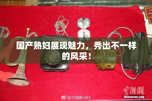 国产熟妇展现魅力，秀出不一样的风采！