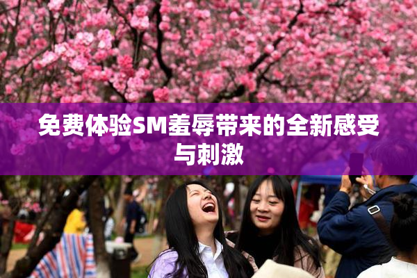 免费体验SM羞辱带来的全新感受与刺激