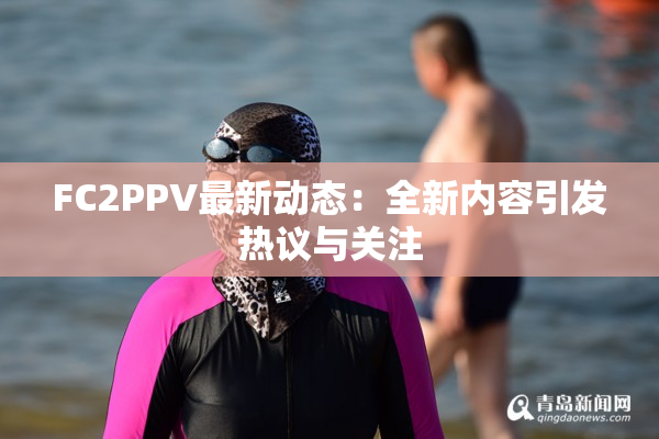 FC2PPV最新动态：全新内容引发热议与关注