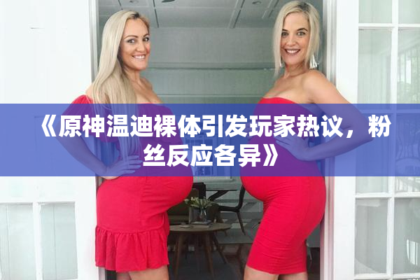 《原神温迪裸体引发玩家热议，粉丝反应各异》