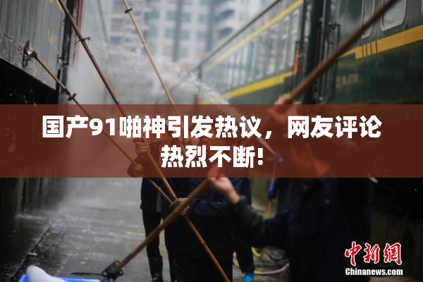 国产91啪神引发热议，网友评论热烈不断!