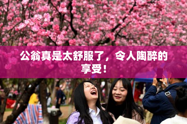 公翁真是太舒服了，令人陶醉的享受！