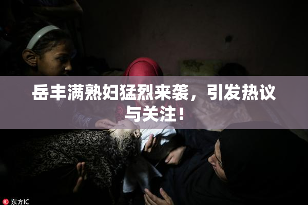 岳丰满熟妇猛烈来袭，引发热议与关注！