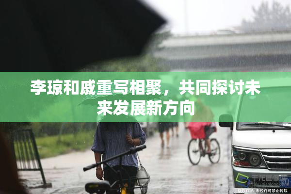 李琼和戚重写相聚，共同探讨未来发展新方向