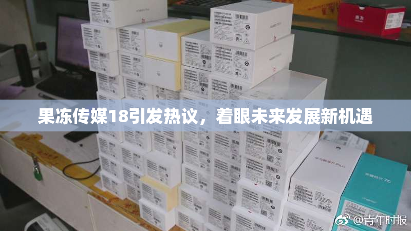 果冻传媒18引发热议，着眼未来发展新机遇
